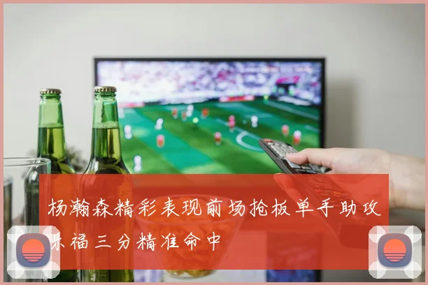 杨瀚森精彩表现前场抢板单手助攻乐福三分精准命中