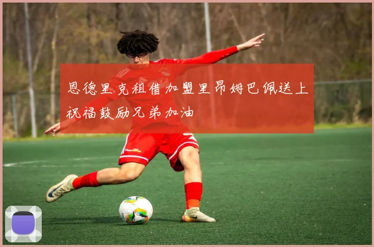 恩德里克租借加盟里昂姆巴佩送上祝福鼓励兄弟加油