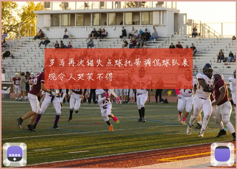 罗马再次错失点球托蒂调侃球队表现令人哭笑不得