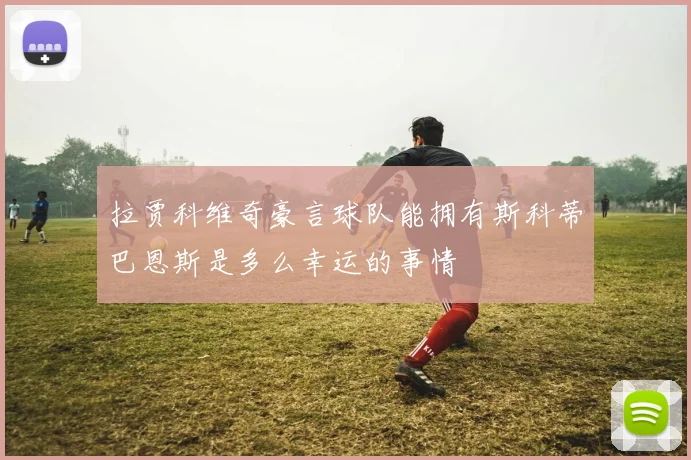 拉贾科维奇豪言球队能拥有斯科蒂巴恩斯是多么幸运的事情