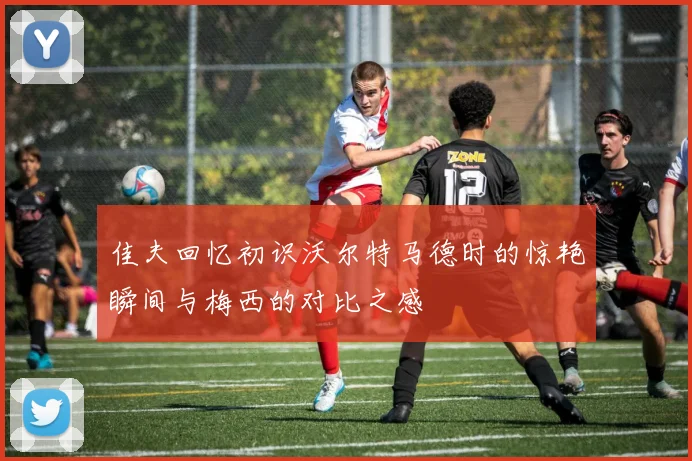 佳夫回忆初识沃尔特马德时的惊艳瞬间与梅西的对比之感