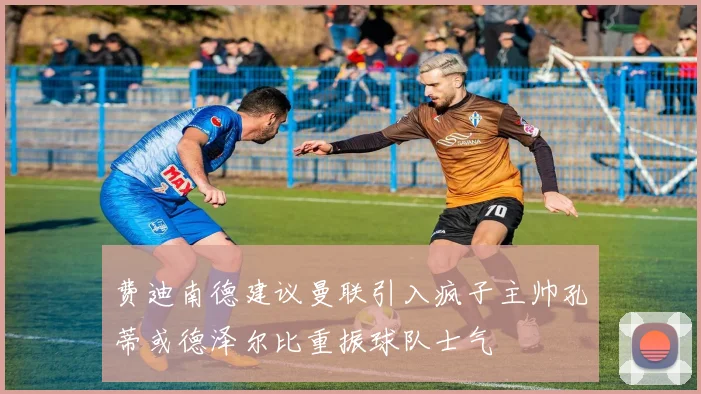 费迪南德建议曼联引入疯子主帅孔蒂或德泽尔比重振球队士气