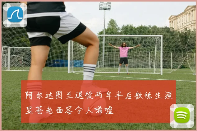 阿尔达图兰退役两年半后教练生涯显苍老面容令人唏嘘