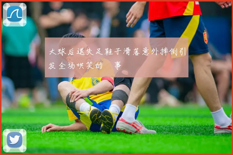 大球后退失足鞋子滑落意外摔倒引发全场哄笑的囧事