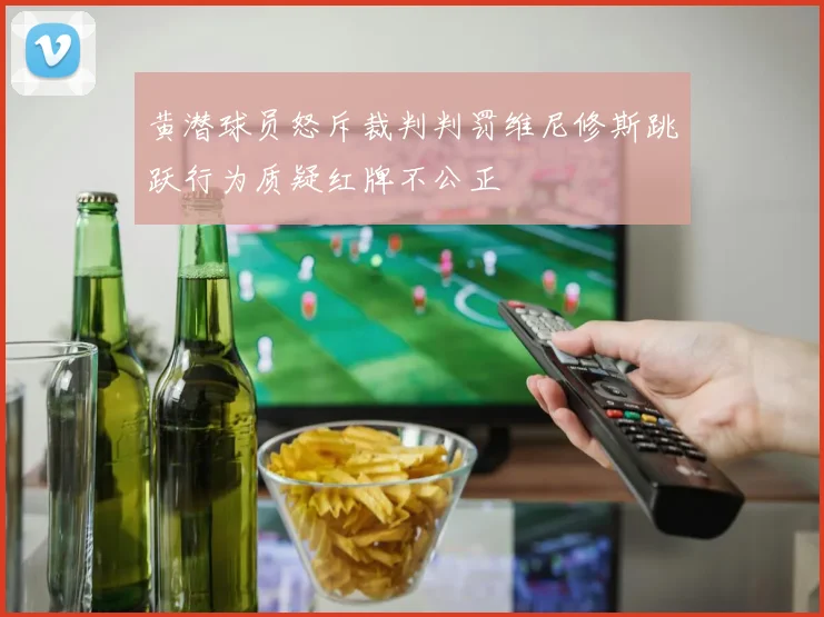 黄潜球员怒斥裁判判罚维尼修斯跳跃行为质疑红牌不公正