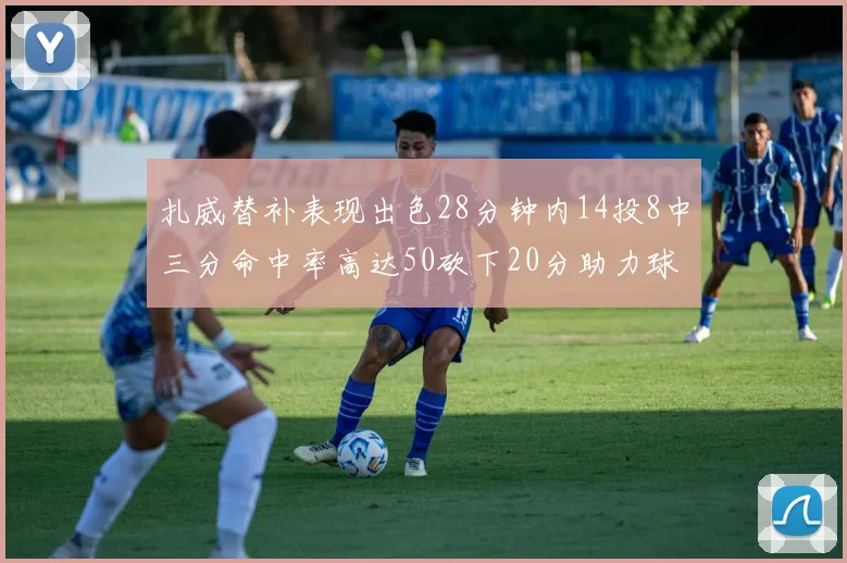 扎威替补表现出色28分钟内14投8中三分命中率高达50砍下20分助力球队进攻稳定