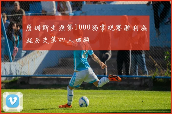 詹姆斯生涯第1000场常规赛胜利成就历史第四人回顾