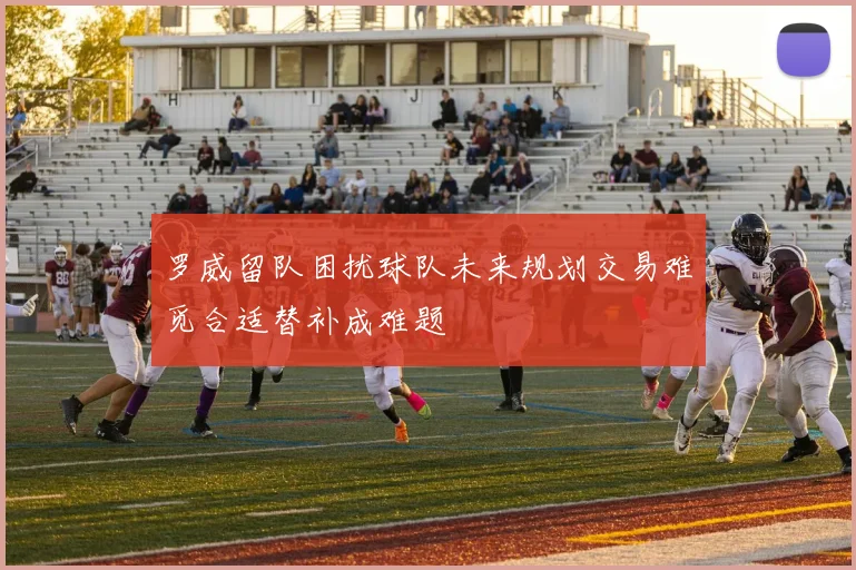罗威留队困扰球队未来规划交易难觅合适替补成难题