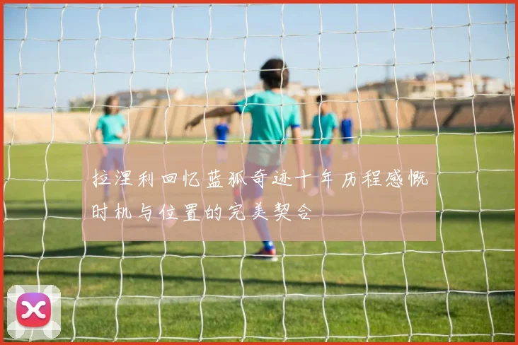 拉涅利回忆蓝狐奇迹十年历程感慨时机与位置的完美契合