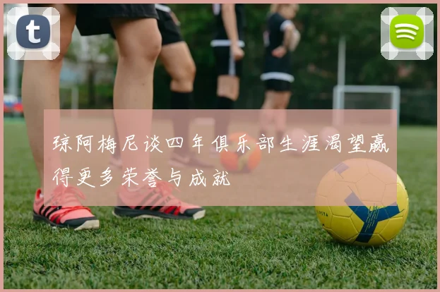 琼阿梅尼谈四年俱乐部生涯渴望赢得更多荣誉与成就