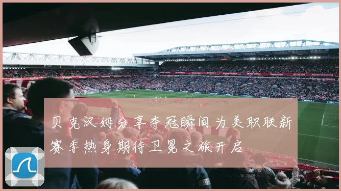 贝克汉姆分享夺冠瞬间为美职联新赛季热身期待卫冕之旅开启