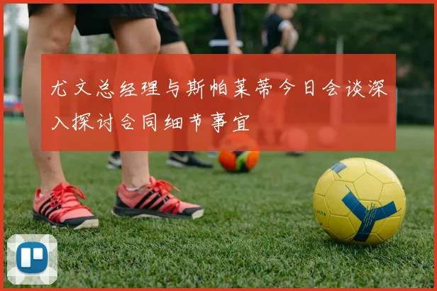 尤文总经理与斯帕莱蒂今日会谈深入探讨合同细节事宜