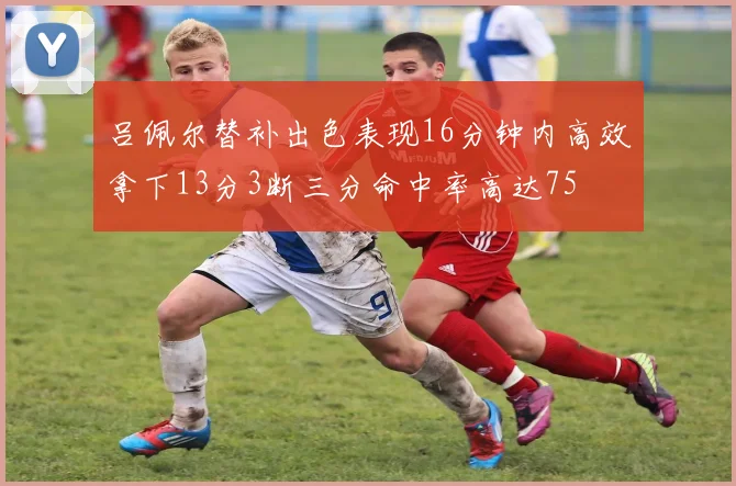 吕佩尔替补出色表现16分钟内高效拿下13分3断三分命中率高达75