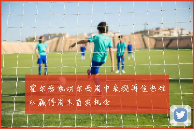 霍尔感慨切尔西周中表现再佳也难以赢得周末首发机会