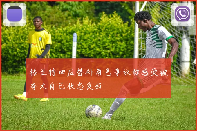 格兰特回应替补角色争议称感受被夸大自己状态良好