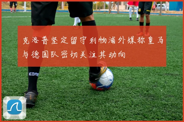 克洛普坚定留守利物浦外媒称皇马与德国队密切关注其动向