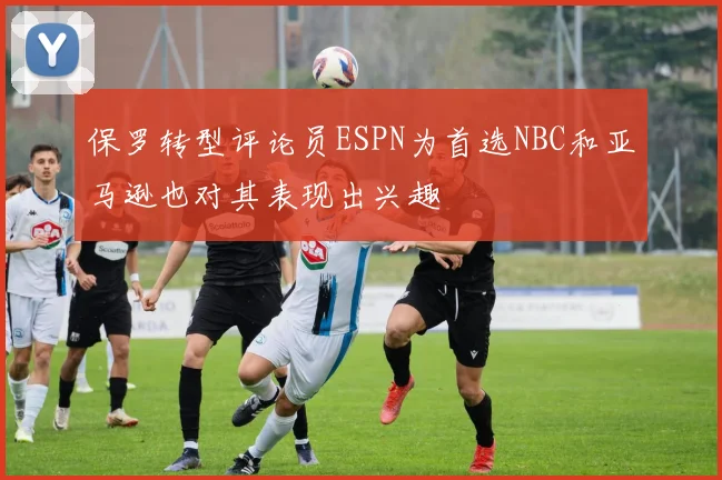 保罗转型评论员ESPN为首选NBC和亚马逊也对其表现出兴趣