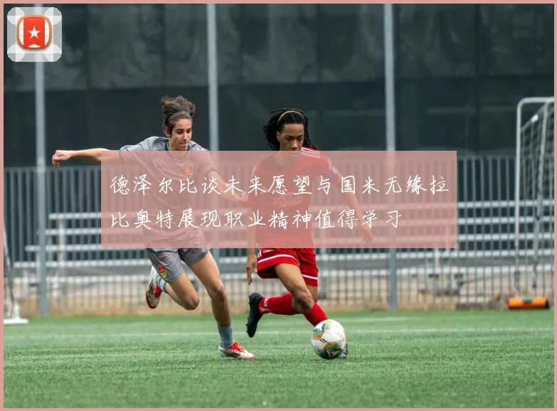 德泽尔比谈未来愿望与国米无缘拉比奥特展现职业精神值得学习