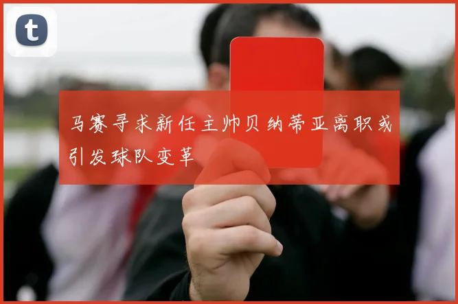 马赛寻求新任主帅贝纳蒂亚离职或引发球队变革