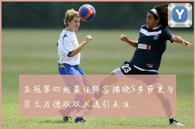 亚冠第四轮最佳阵容揭晓S多萨里与贝兰万德双双入选引关注
