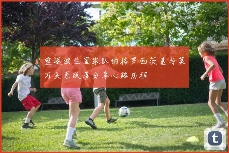 重返波兰国家队的格罗西茨基与莱万关系改善分享心路历程