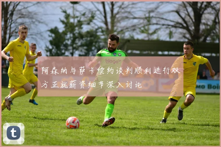 阿森纳与萨卡续约谈判顺利进行双方正就薪资细节深入讨论