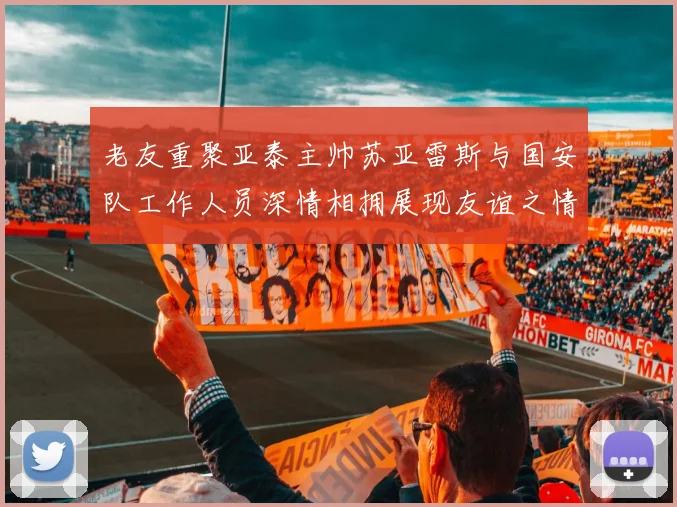 老友重聚亚泰主帅苏亚雷斯与国安队工作人员深情相拥展现友谊之情