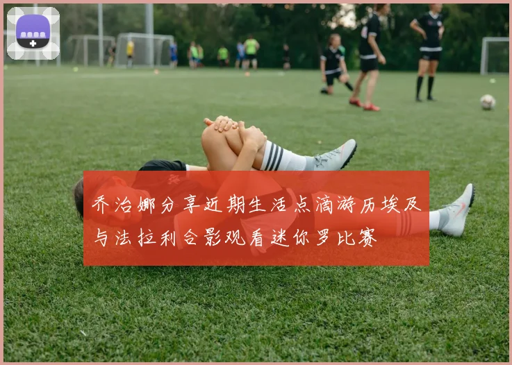 乔治娜分享近期生活点滴游历埃及与法拉利合影观看迷你罗比赛