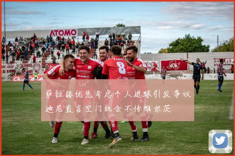萨拉赫优先考虑个人进球引发争议迪尼直言空门机会不传维尔茨