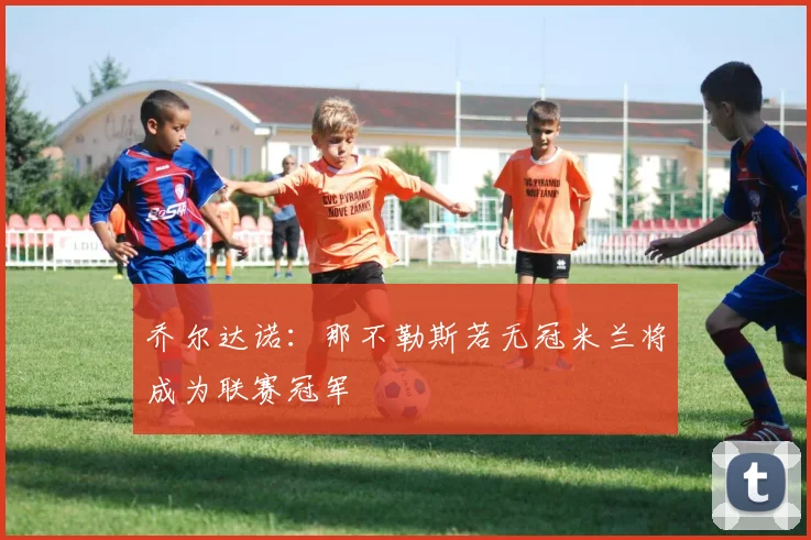 乔尔达诺：那不勒斯若无冠米兰将成为联赛冠军