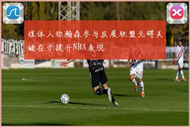 媒体人称瀚森参与发展联盟无碍关键在于提升NBA表现